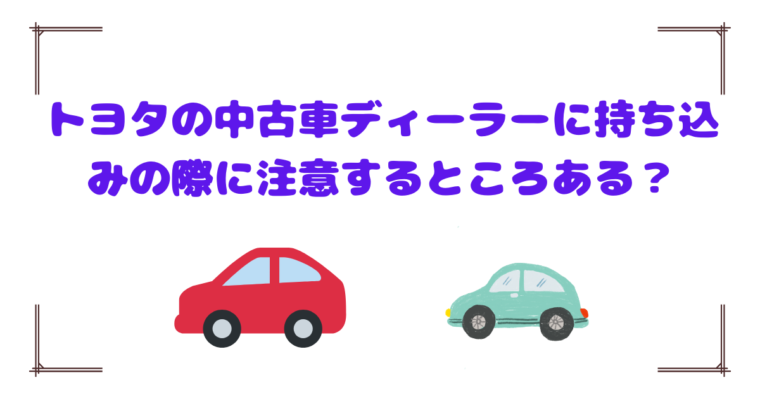 トヨタの中古車ディーラーに持ち込みの際に注意するところある？